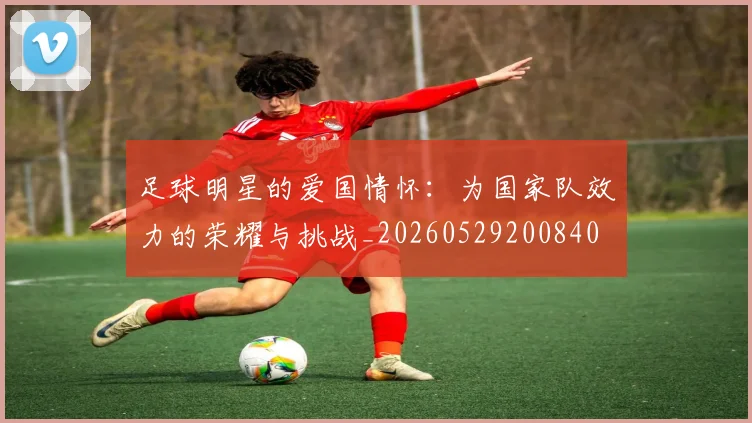 足球明星的爱国情怀：为国家队效力的荣耀与挑战_20260529200840