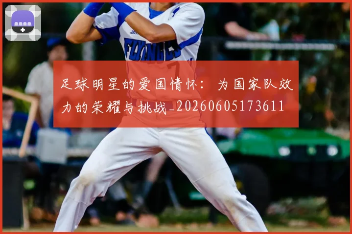 足球明星的爱国情怀：为国家队效力的荣耀与挑战_20260605173611