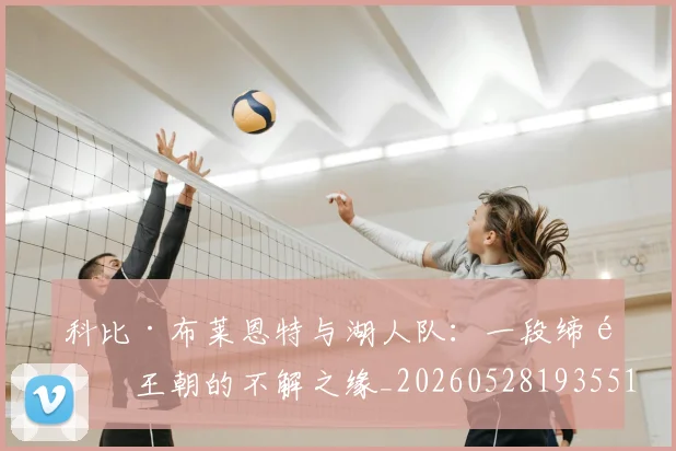 科比·布莱恩特与湖人队：一段缔造王朝的不解之缘_20260528193551