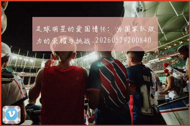 足球明星的爱国情怀：为国家队效力的荣耀与挑战_20260529200840
